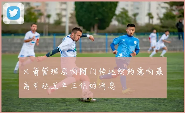 火箭管理层向阿门传达续约意向最高可达五年三亿的消息