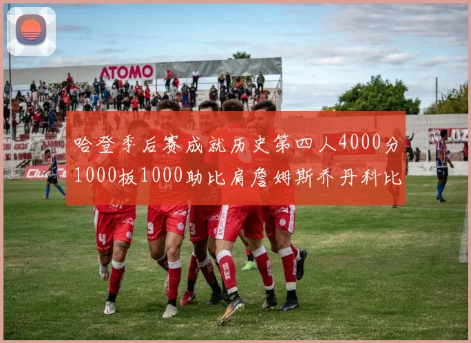 哈登季后赛成就历史第四人4000分1000板1000助比肩詹姆斯乔丹科比