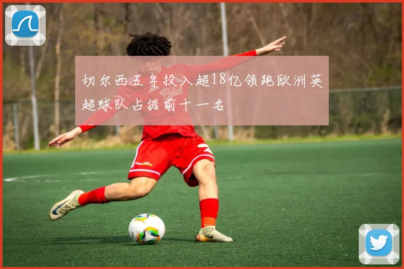 切尔西五年投入超18亿领跑欧洲英超球队占据前十一名