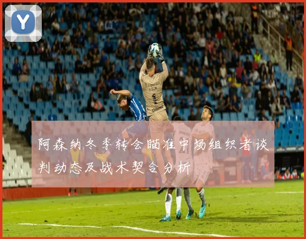 阿森纳冬季转会瞄准中场组织者谈判动态及战术契合分析