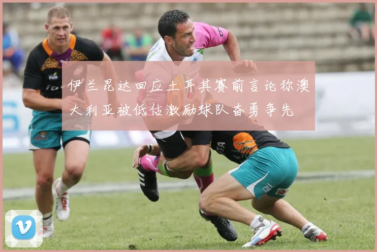 伊兰昆达回应土耳其赛前言论称澳大利亚被低估激励球队奋勇争先