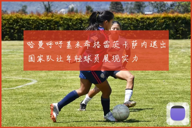 哈曼呼吁基米希格雷茨卡萨内退出国家队让年轻球员展现实力