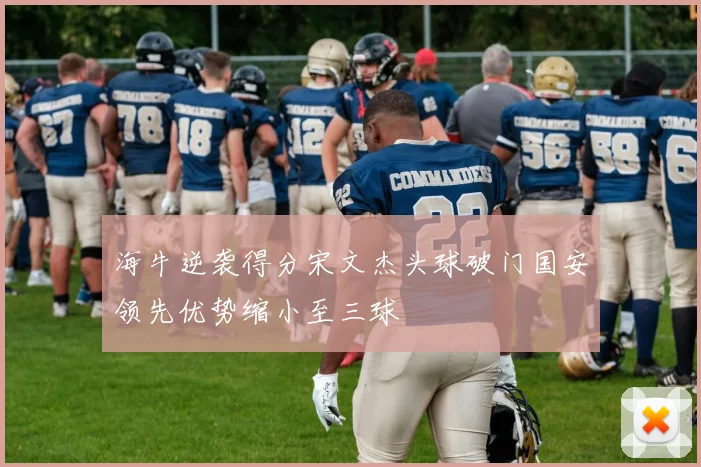 海牛逆袭得分宋文杰头球破门国安领先优势缩小至三球