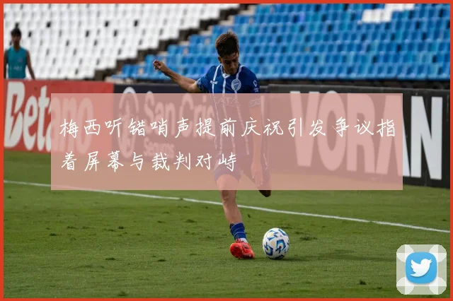 梅西听错哨声提前庆祝引发争议指着屏幕与裁判对峙