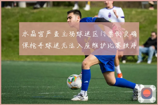 水晶宫严查主场球迷区门票倒卖确保枪手球迷无法入座维护比赛秩序