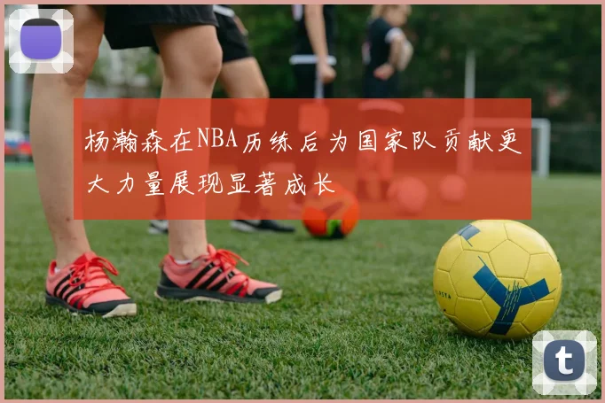 杨瀚森在NBA历练后为国家队贡献更大力量展现显著成长