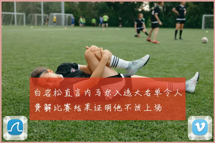 白岩松直言内马尔入选大名单令人费解比赛结果证明他不该上场