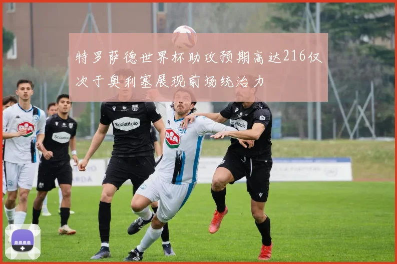 特罗萨德世界杯助攻预期高达216仅次于奥利塞展现前场统治力