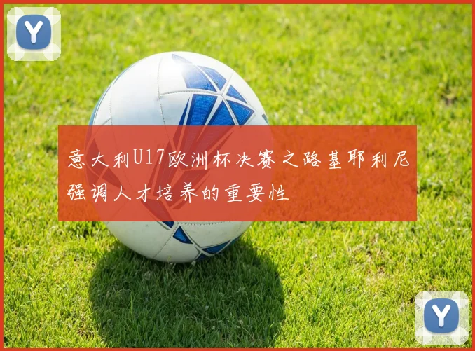意大利U17欧洲杯决赛之路基耶利尼强调人才培养的重要性