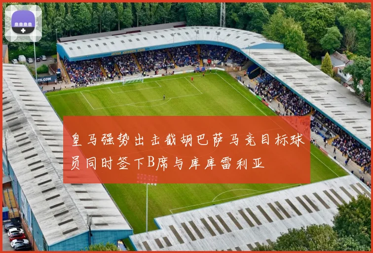 皇马强势出击截胡巴萨马竞目标球员同时签下B席与库库雷利亚