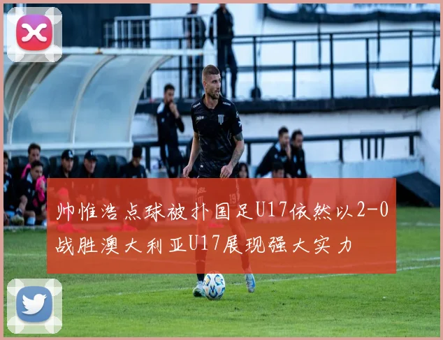 帅惟浩点球被扑国足U17依然以2-0战胜澳大利亚U17展现强大实力