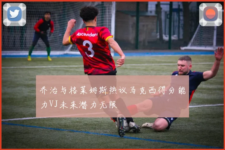 乔治与格莱姆斯热议马克西得分能力VJ未来潜力无限