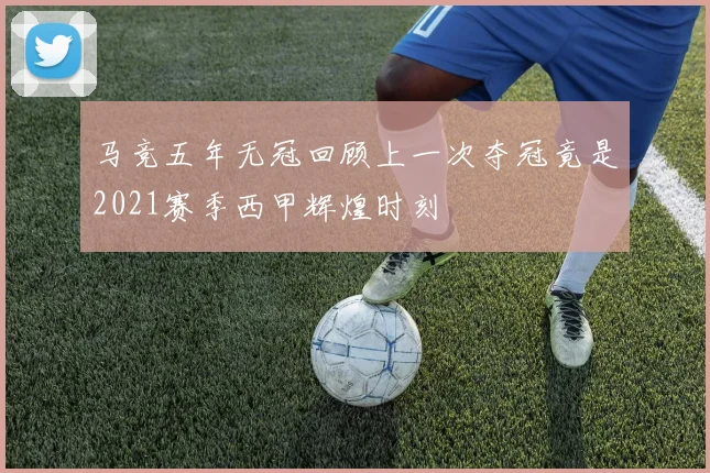 马竞五年无冠回顾上一次夺冠竟是2021赛季西甲辉煌时刻