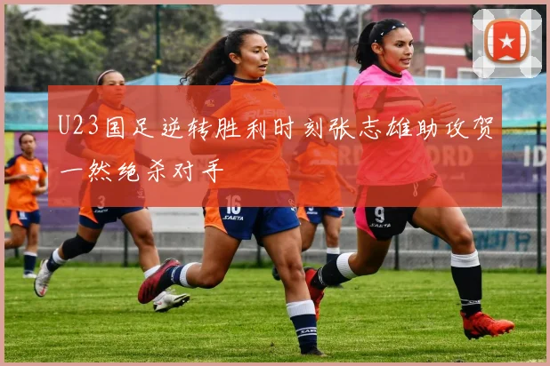 U23国足逆转胜利时刻张志雄助攻贺一然绝杀对手