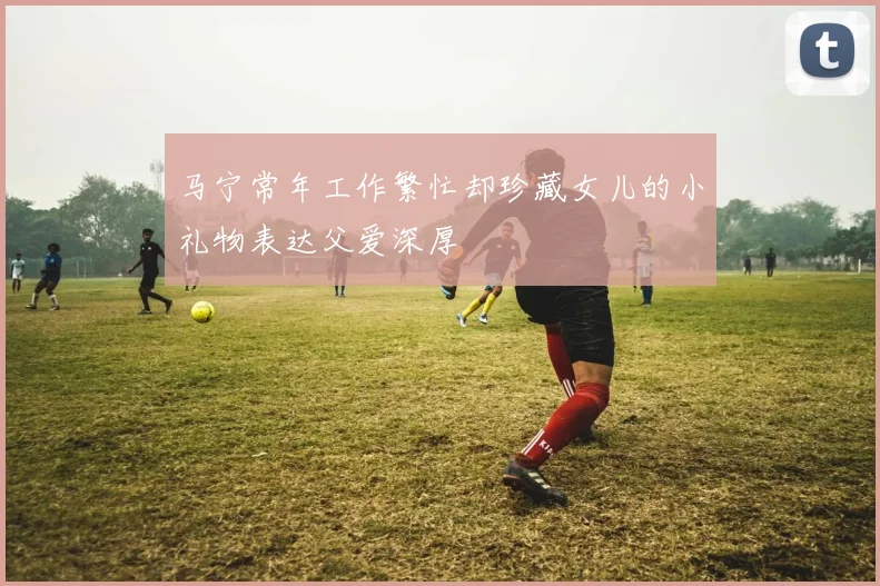 马宁常年工作繁忙却珍藏女儿的小礼物表达父爱深厚