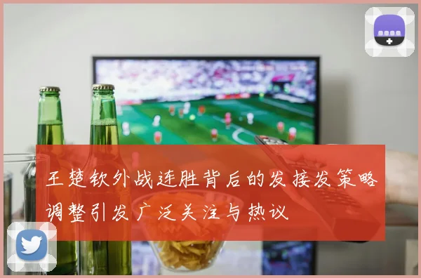 王楚钦外战连胜背后的发接发策略调整引发广泛关注与热议