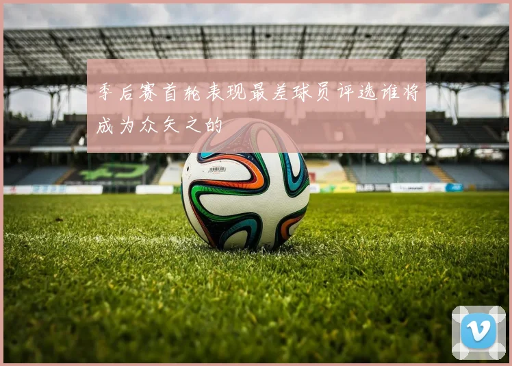 季后赛首轮表现最差球员评选谁将成为众矢之的