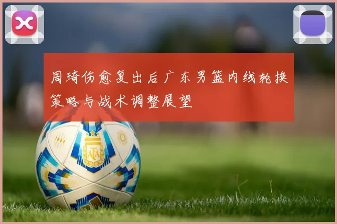 周琦伤愈复出后广东男篮内线轮换策略与战术调整展望