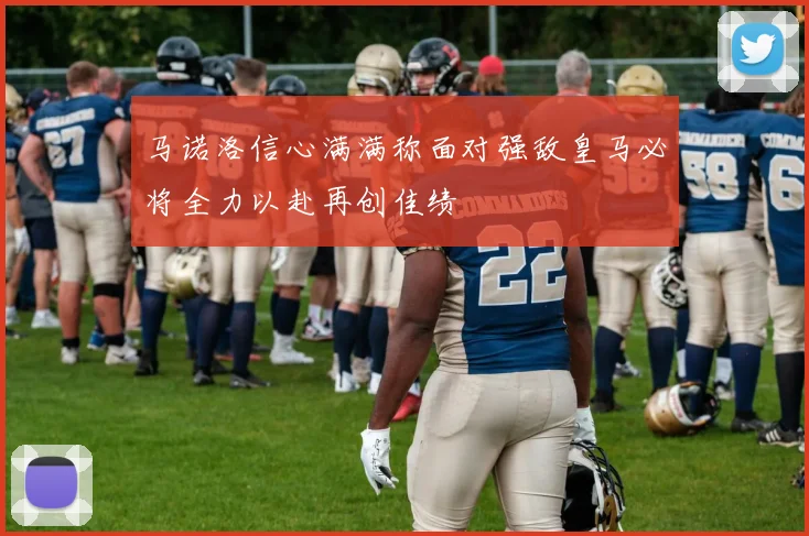 马诺洛信心满满称面对强敌皇马必将全力以赴再创佳绩