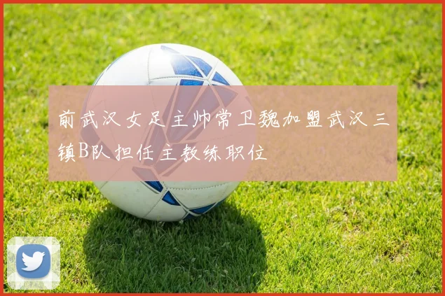 前武汉女足主帅常卫魏加盟武汉三镇B队担任主教练职位