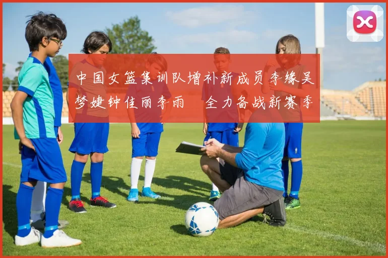 中国女篮集训队增补新成员李缘吴梦婕钟佳丽李雨汧全力备战新赛季