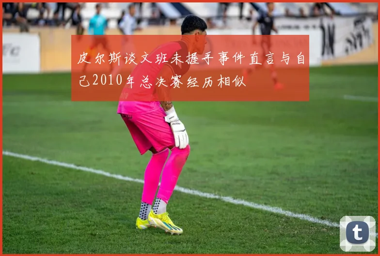 皮尔斯谈文班未握手事件直言与自己2010年总决赛经历相似