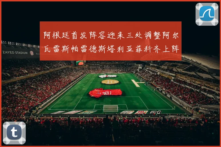阿根廷首发阵容迎来三处调整阿尔瓦雷斯帕雷德斯塔利亚菲科齐上阵