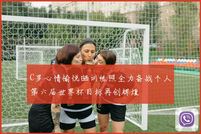 C罗心情愉悦晒训练照全力备战个人第六届世界杯目标再创辉煌