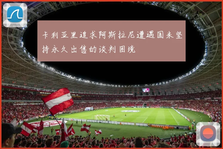 卡利亚里追求阿斯拉尼遭遇国米坚持永久出售的谈判困境