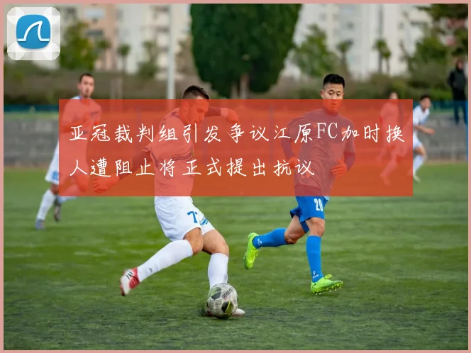 亚冠裁判组引发争议江原FC加时换人遭阻止将正式提出抗议