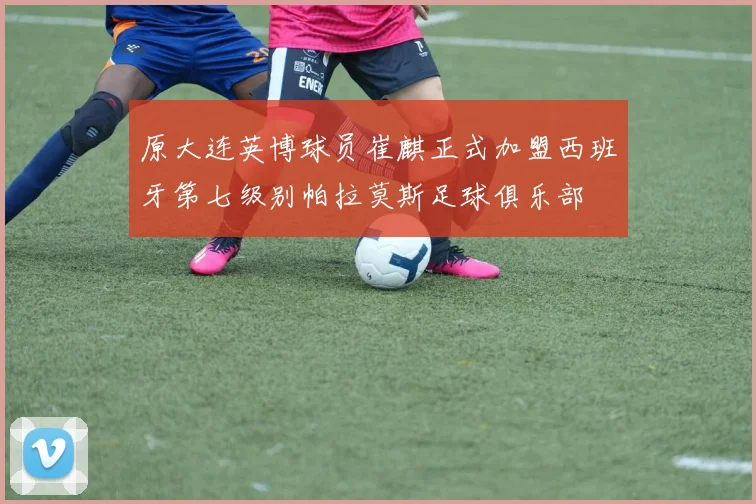 原大连英博球员崔麒正式加盟西班牙第七级别帕拉莫斯足球俱乐部