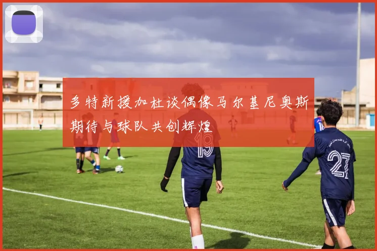 多特新援加杜谈偶像马尔基尼奥斯期待与球队共创辉煌